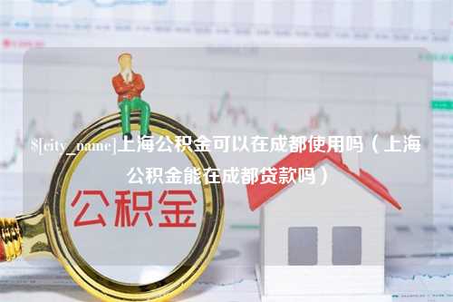 桂阳上海公积金可以在成都使用吗（上海公积金能在成都贷款吗）